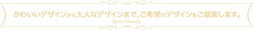 かわいいデザインから大人なデザインまで、ご希望のデザインをご提案します。